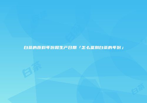 白茶的原料年份和生产日期「怎么鉴别白茶的年份」