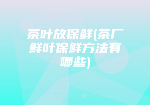 茶叶放保鲜(茶厂鲜叶保鲜方法有哪些)