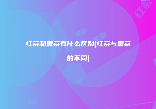 红茶和黑茶有什么区别(红茶与黑茶的不同)