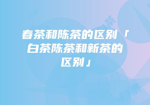 春茶和陈茶的区别「白茶陈茶和新茶的区别」