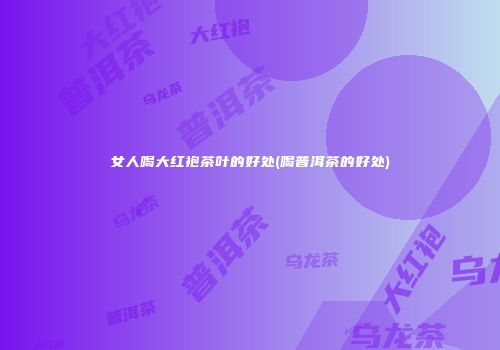 女人喝大红袍茶叶的好处(喝普洱茶的好处)