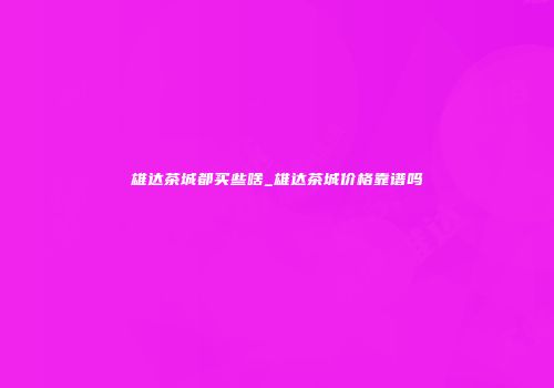 雄达茶城都买些啥_雄达茶城价格靠谱吗