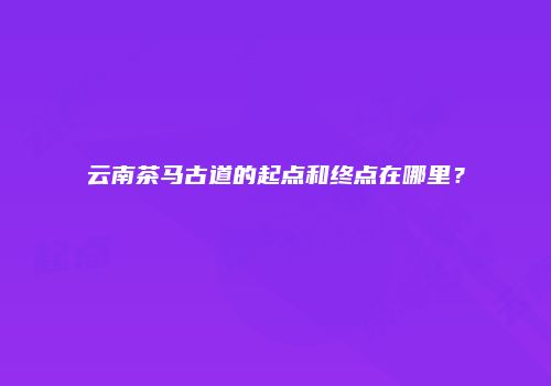 云南茶马古道的起点和终点在哪里？