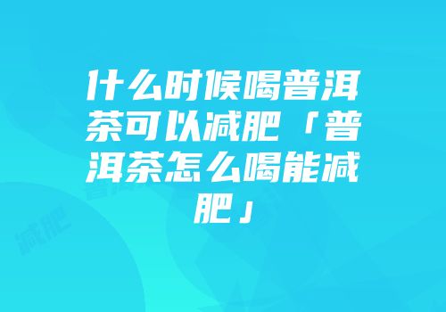 什么时候喝普洱茶可以减肥「普洱茶怎么喝能减肥」