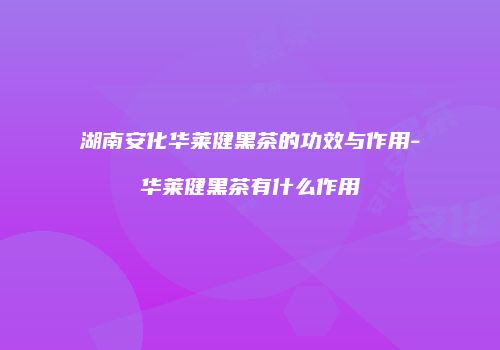 湖南安化华莱健黑茶的功效与作用-华莱健黑茶有什么作用