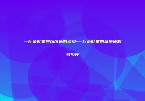 一斤茶叶萎凋以后还剩多少-一斤茶叶萎凋以后还剩多少斤