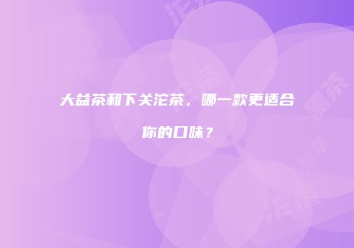 大益茶和下关沱茶，哪一款更适合你的口味？