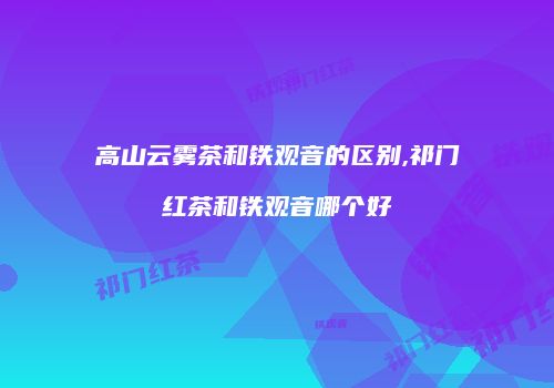 高山云雾茶和铁观音的区别,祁门红茶和铁观音哪个好