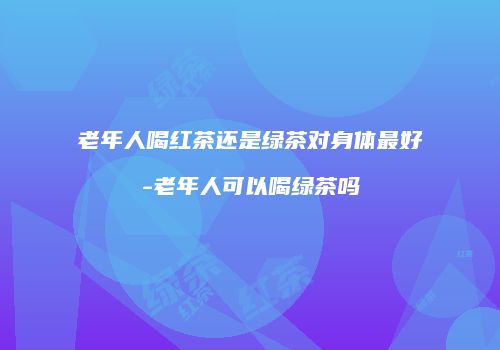 老年人喝红茶还是绿茶对身体最好-老年人可以喝绿茶吗