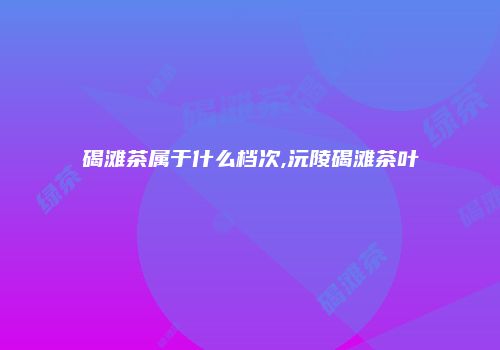 碣滩茶属于什么档次,沅陵碣滩茶叶