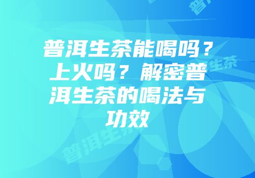 普洱生茶能喝吗？上火吗？解密普洱生茶的喝法与功效