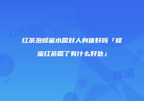 红茶泡蜂蜜水喝对人身体好吗「蜂蜜红茶喝了有什么好处」