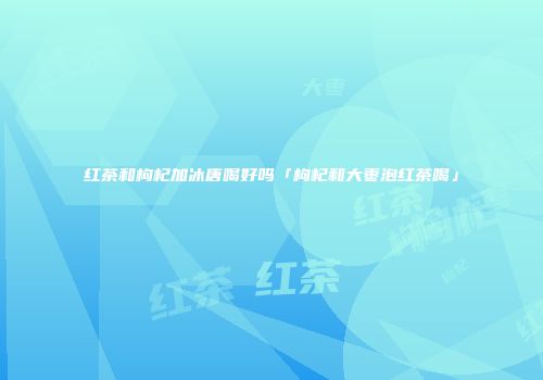 红茶和枸杞加冰唐喝好吗「枸杞和大枣泡红茶喝」