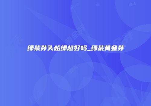 绿茶芽头越绿越好吗_绿茶黄金芽