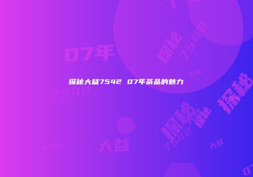 探秘大益7542 07年茶品的魅力