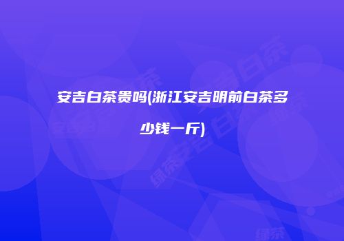 安吉白茶贵吗(浙江安吉明前白茶多少钱一斤)