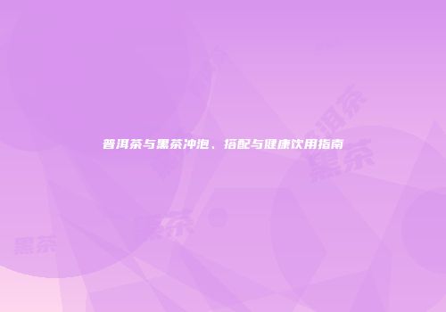 普洱茶与黑茶冲泡、搭配与健康饮用指南