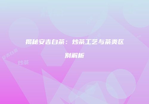 揭秘安吉白茶：炒茶工艺与茶类区别解析