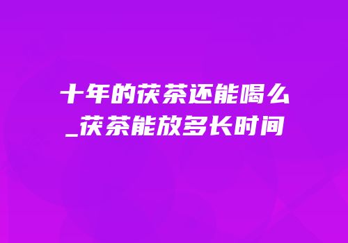 十年的茯茶还能喝么_茯茶能放多长时间