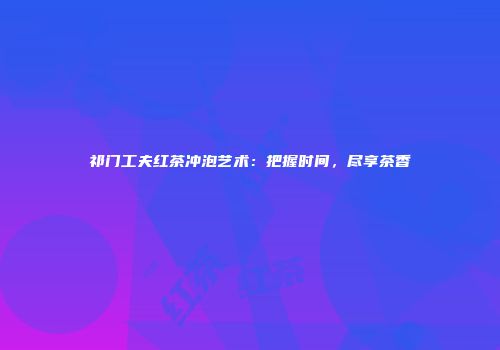 祁门工夫红茶冲泡艺术：把握时间，尽享茶香