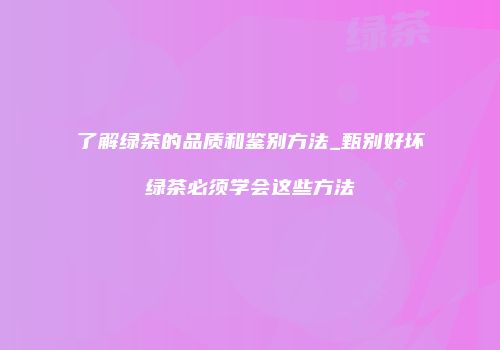 了解绿茶的品质和鉴别方法_甄别好坏绿茶必须学会这些方法