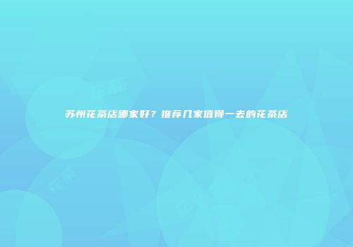 苏州花茶店哪家好？推荐几家值得一去的花茶店