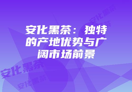 安化黑茶：独特的产地优势与广阔市场前景