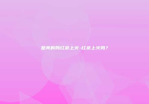 是真的吗红茶上火-红茶上火吗？