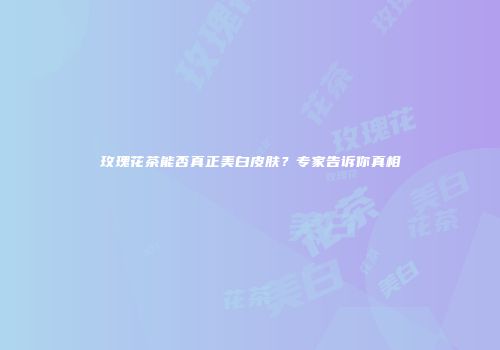 玫瑰花茶能否真正美白皮肤？专家告诉你真相