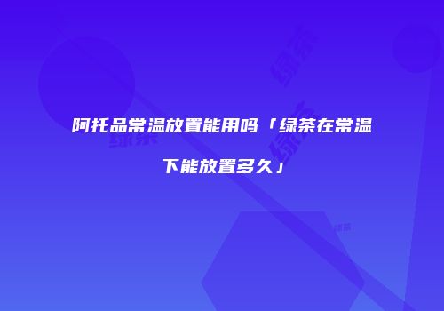 阿托品常温放置能用吗「绿茶在常温下能放置多久」