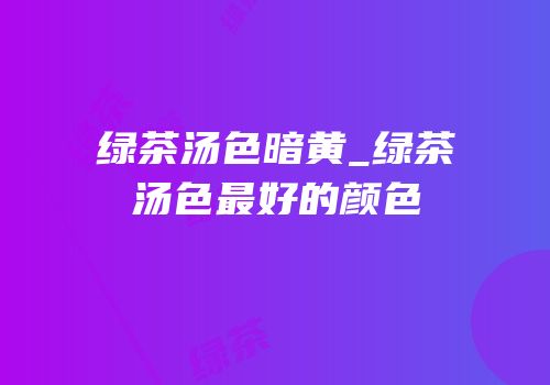 绿茶汤色暗黄_绿茶汤色最好的颜色