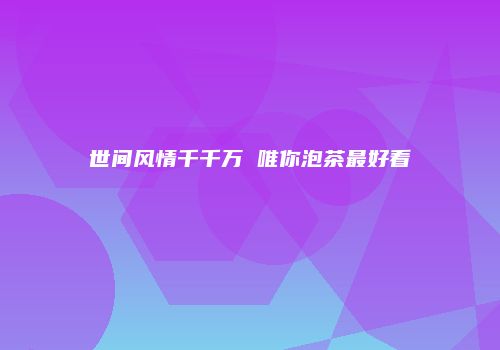 世间风情千千万 唯你泡茶最好看