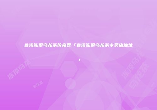 台湾冻顶乌龙茶价格表「台湾冻顶乌龙茶专卖店地址」