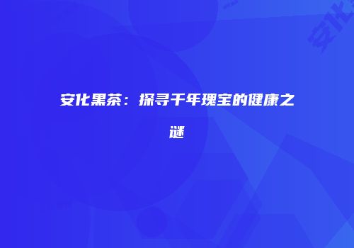 安化黑茶：探寻千年瑰宝的健康之谜