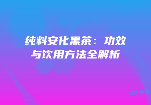 纯料安化黑茶：功效与饮用方法全解析