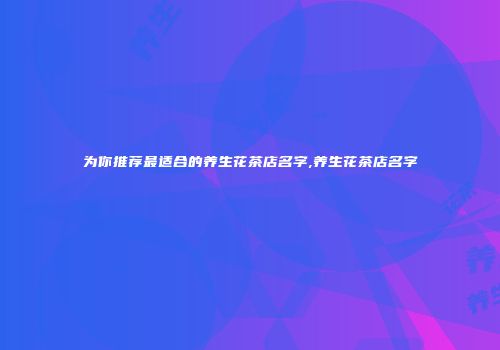 为你推荐最适合的养生花茶店名字,养生花茶店名字