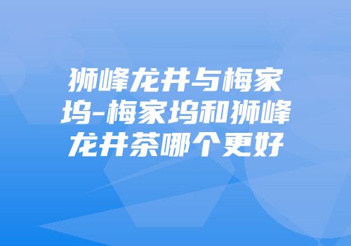 狮峰龙井与梅家坞-梅家坞和狮峰龙井茶哪个更好
