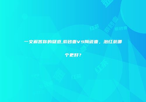 一文解答你的疑惑,紫砂壶VS陶瓷壶，泡红茶哪个更好？