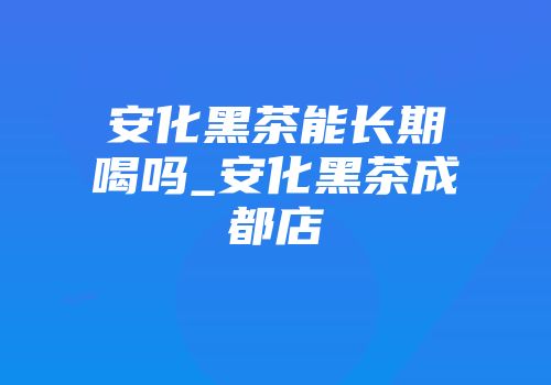 安化黑茶能长期喝吗_安化黑茶成都店