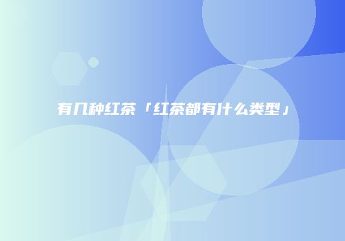 有几种红茶「红茶都有什么类型」
