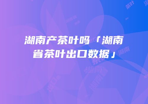 湖南产茶叶吗「湖南省茶叶出口数据」