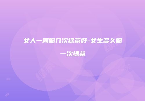 女人一周喝几次绿茶好-女生多久喝一次绿茶