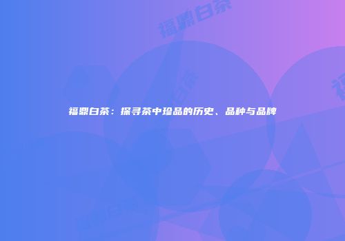 福鼎白茶：探寻茶中珍品的历史、品种与品牌