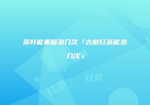 茶叶能重复泡几次「古树红茶能泡几次」