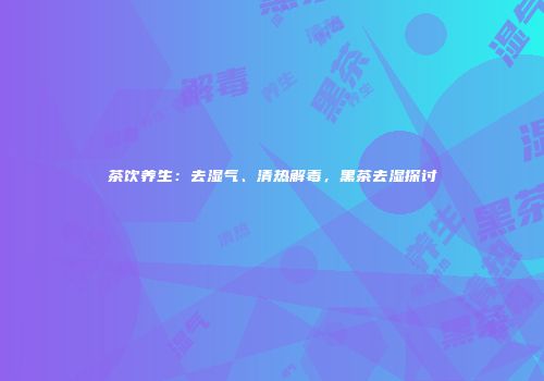 茶饮养生：去湿气、清热解毒，黑茶去湿探讨