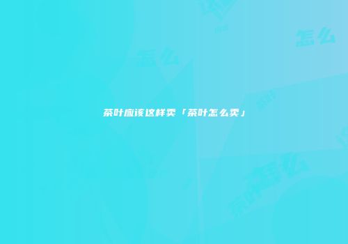 茶叶应该这样卖「茶叶怎么卖」