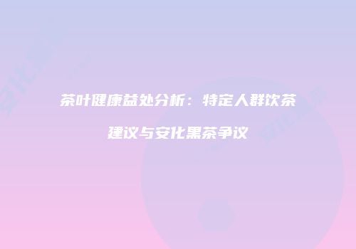茶叶健康益处分析：特定人群饮茶建议与安化黑茶争议