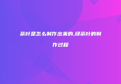茶叶是怎么制作出来的,绿茶叶的制作过程
