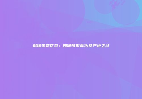揭秘茉莉花茶：如何辨识真伪及产地之谜