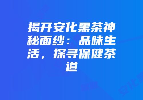 揭开安化黑茶神秘面纱：品味生活，探寻保健茶道